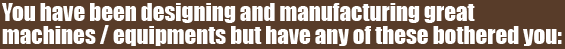 You have been designing and manufacturing great
machines / equipments but have any of these bothered you: